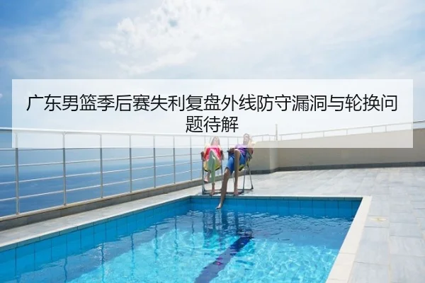 广东男篮季后赛失利复盘外线防守漏洞与轮换问题待解
