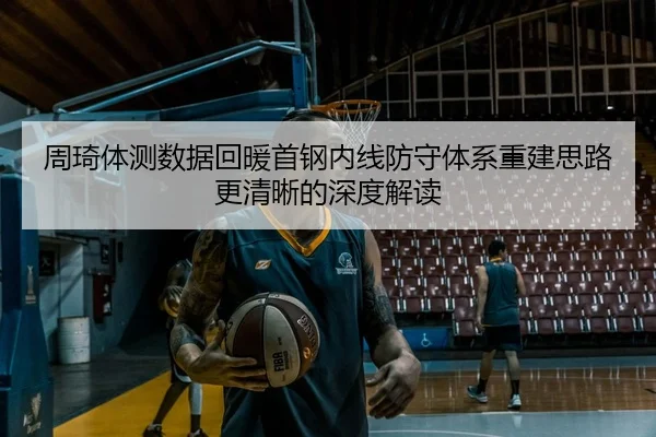 周琦体测数据回暖首钢内线防守体系重建思路更清晰的深度解读