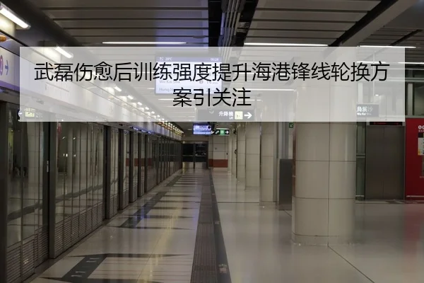 武磊伤愈后训练强度提升海港锋线轮换方案引关注