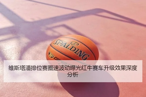 维斯塔潘排位赛圈速波动曝光红牛赛车升级效果深度分析