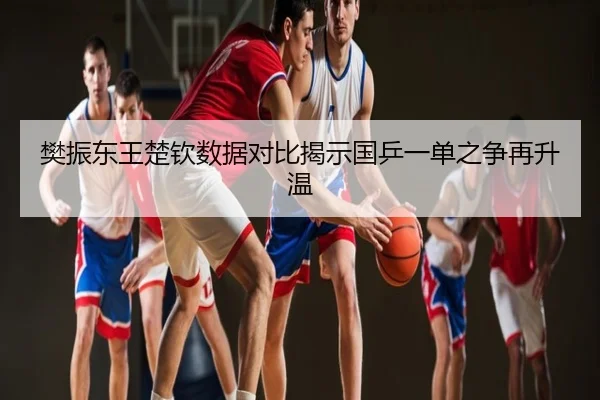 樊振东王楚钦数据对比揭示国乒一单之争再升温