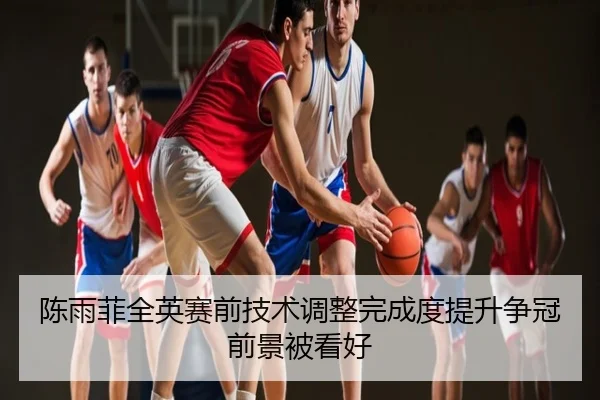 陈雨菲全英赛前技术调整完成度提升争冠前景被看好
