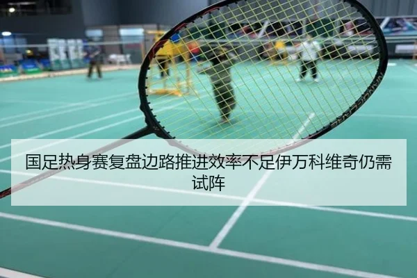 国足热身赛复盘边路推进效率不足伊万科维奇仍需试阵