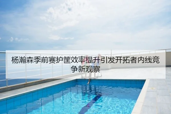 杨瀚森季前赛护筐效率提升引发开拓者内线竞争新观察