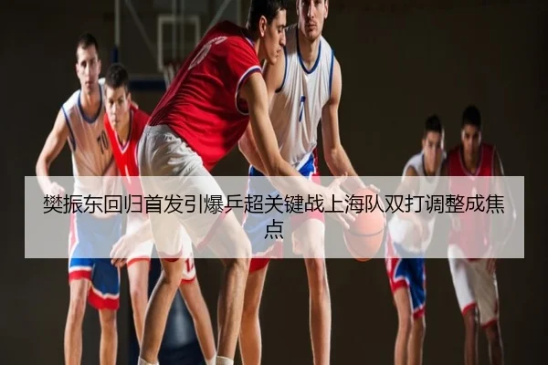 樊振东回归首发引爆乒超关键战上海队双打调整成焦点