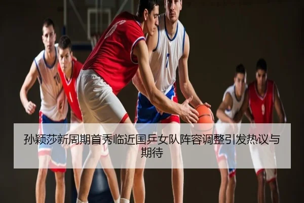 孙颖莎新周期首秀临近国乒女队阵容调整引发热议与期待